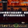 DNF男散打技能全解析：解鎖霸氣與爆發(fā)的極致魅力