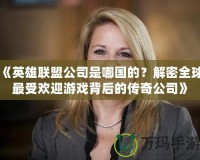 《英雄聯(lián)盟公司是哪國的？解密全球最受歡迎游戲背后的傳奇公司》