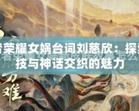 王者榮耀女媧臺(tái)詞劉慈欣：探索科技與神話交織的魅力