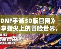 《DNF手游3D版官網(wǎng)》——暢享指尖上的冒險世界，開啟全新戰(zhàn)斗體驗