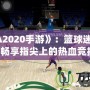 《NBA2020手游》：籃球迷的新寵，暢享指尖上的熱血競(jìng)技！