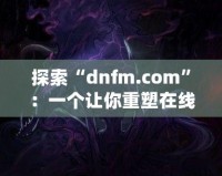 探索“dnfm.com”：一個讓你重塑在線業(yè)務(wù)的數(shù)字平臺