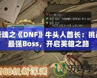 斬魂之《DNF》牛頭人酋長(zhǎng)：挑戰(zhàn)最強(qiáng)Boss，開(kāi)啟英雄之路