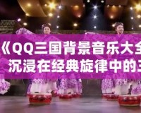 《QQ三國(guó)背景音樂大全：沉浸在經(jīng)典旋律中的三國(guó)世界》