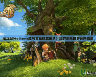 龍之谷WeGame服與其他服互通嗎？揭開游戲世界的新篇章