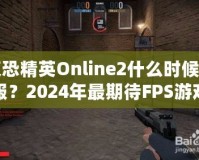 反恐精英Online2什么時(shí)候開(kāi)服？2024年最期待FPS游戲，快來(lái)提前了解！