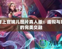 王者上官婉兒圖片真人版：虛擬與現(xiàn)實的完美交融