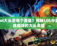 lol大頭是哪個英雄？揭秘LOL中最具趣味的大頭英雄