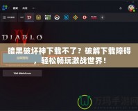 暗黑破壞神下載不了？破解下載障礙，輕松暢玩激戰(zhàn)世界！