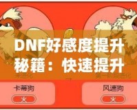 DNF好感度提升秘籍：快速提升角色親密度，解鎖隱藏福利