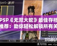 PSP《無雙大蛇》最佳存檔推薦：助你輕松解鎖所有關卡