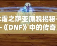 冰霜之薩亞原貌揭秘——《DNF》中的傳奇角色再現(xiàn)！