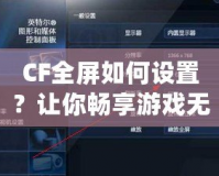 CF全屏如何設置？讓你暢享游戲無憂！