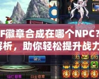 DNF徽章合成在哪個(gè)NPC？全解析，助你輕松提升戰(zhàn)力！