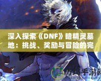 深入探索《DNF》暗精靈墓地：挑戰(zhàn)、獎勵與冒險的完美融合