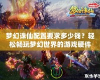 夢幻誅仙配置要求多少錢？輕松暢玩夢幻世界的游戲硬件選擇指南