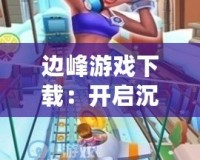 邊峰游戲下載：開啟沉浸式游戲之旅，挑戰(zhàn)極限樂趣