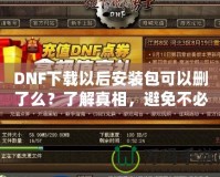 DNF下載以后安裝包可以刪了么？了解真相，避免不必要的麻煩！