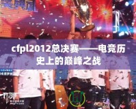 cfpl2012總決賽——電競(jìng)歷史上的巔峰之戰(zhàn)