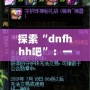 探索“dnfhhh吧”：一個屬于熱血玩家的夢想天地