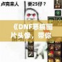 《DNF惡搞圖片頭像，帶你體驗不一樣的搞笑世界》