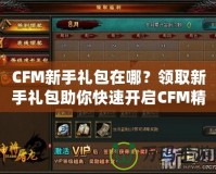 CFM新手禮包在哪？領(lǐng)取新手禮包助你快速開啟CFM精彩之旅！