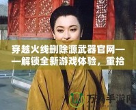 穿越火線刪除源武器官網(wǎng)——解鎖全新游戲體驗，重拾經(jīng)典魅力