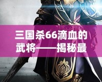 三國殺66滴血的武將——揭秘最具挑戰(zhàn)性的游戲策略與高手對決！