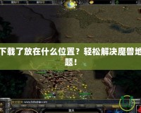 魔獸地圖下載了放在什么位置？輕松解決魔獸地圖存放難題！