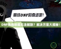 DNF角色收藏無法解除？解決方案大揭秘！