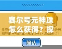 賽爾號元神珠怎么獲得？探索最全獲取方式與技巧