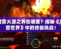 魔獸火源之界在哪里？揭秘《魔獸世界》中的終極挑戰(zhàn)！