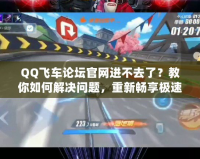 QQ飛車論壇官網(wǎng)進不去了？教你如何解決問題，重新暢享極速體驗！