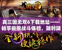 真三國無雙6下載地址——暢享極限戰(zhàn)斗體驗(yàn)，隨時(shí)隨地開啟三國之旅！