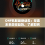 DNF韓服最新動(dòng)態(tài)：探索未來(lái)游戲趨勢(shì)，了解即將上線的新內(nèi)容！