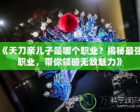 《天刀親兒子是哪個職業(yè)？揭秘最強職業(yè)，帶你領略無敵魅力》