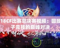 2018CF比賽總決賽視頻：回顧電子競技的巔峰對決