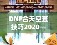 DNF合天空套技巧2020——輕松獲取極品裝備，讓你成為戰(zhàn)場(chǎng)上的絕對(duì)主宰！