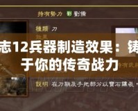 三國志12兵器制造效果：鑄造屬于你的傳奇戰(zhàn)力