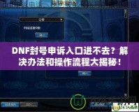 DNF封號申訴入口進不去？解決辦法和操作流程大揭秘！