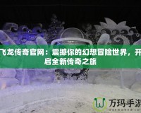 飛龍傳奇官網(wǎng)：震撼你的幻想冒險(xiǎn)世界，開啟全新傳奇之旅