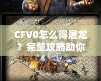 CFV0怎么得屠龍？完整攻略助你一招制敵！