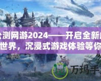 公測網(wǎng)游2024——開啟全新虛擬世界，沉浸式游戲體驗等你來戰(zhàn)！