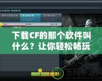 下載CF的那個軟件叫什么？讓你輕松暢玩《穿越火線》！