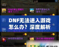 DNF無(wú)法進(jìn)入游戲怎么辦？深度解析解決方案，助你快速恢復(fù)暢玩