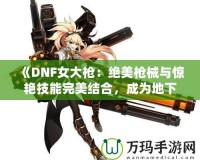 《DNF女大槍：絕美槍械與驚艷技能完美結(jié)合，成為地下城最強(qiáng)力角色！》