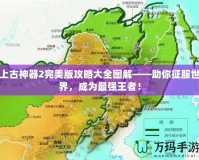 上古神器2完美版攻略大全圖解——助你征服世界，成為最強王者！