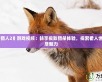 《怪物獵人2》游戲視頻：暢享極致獵殺體驗(yàn)，探索獵人世界的無盡魅力