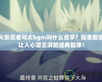 火影忍者與太bgm叫什么名字？探索那些讓人心潮澎湃的經(jīng)典旋律！