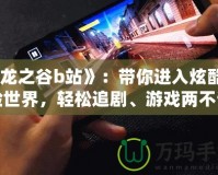 《龍之谷b站》：帶你進(jìn)入炫酷冒險(xiǎn)世界，輕松追劇、游戲兩不誤！